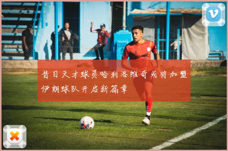 昔日天才球员哈利洛维奇或将加盟伊朗球队开启新篇章