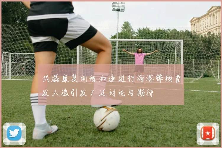 武磊康复训练加速进行海港锋线首发人选引发广泛讨论与期待