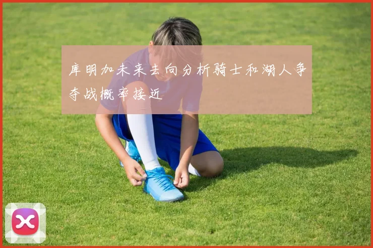库明加未来去向分析骑士和湖人争夺战概率接近