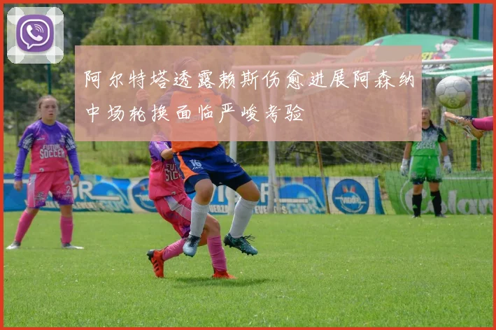 阿尔特塔透露赖斯伤愈进展阿森纳中场轮换面临严峻考验