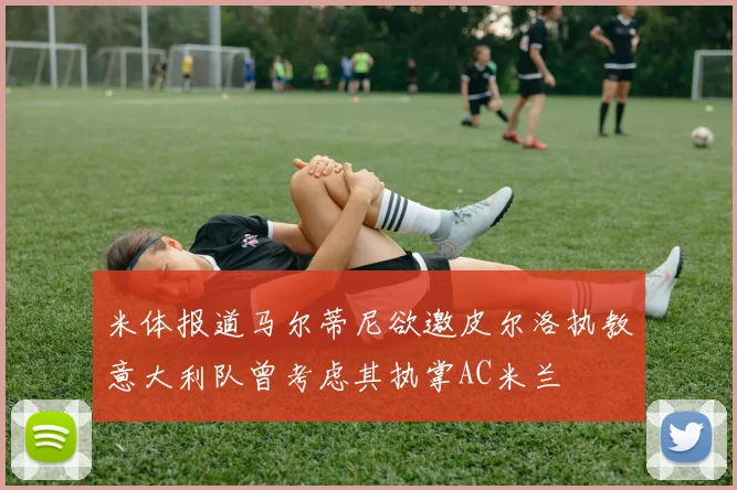 米体报道马尔蒂尼欲邀皮尔洛执教意大利队曾考虑其执掌AC米兰